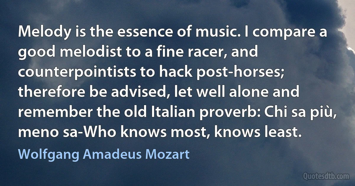 Melody is the essence of music. I compare a good melodist to a fine racer, and counterpointists to hack post-horses; therefore be advised, let well alone and remember the old Italian proverb: Chi sa più, meno sa-Who knows most, knows least. (Wolfgang Amadeus Mozart)