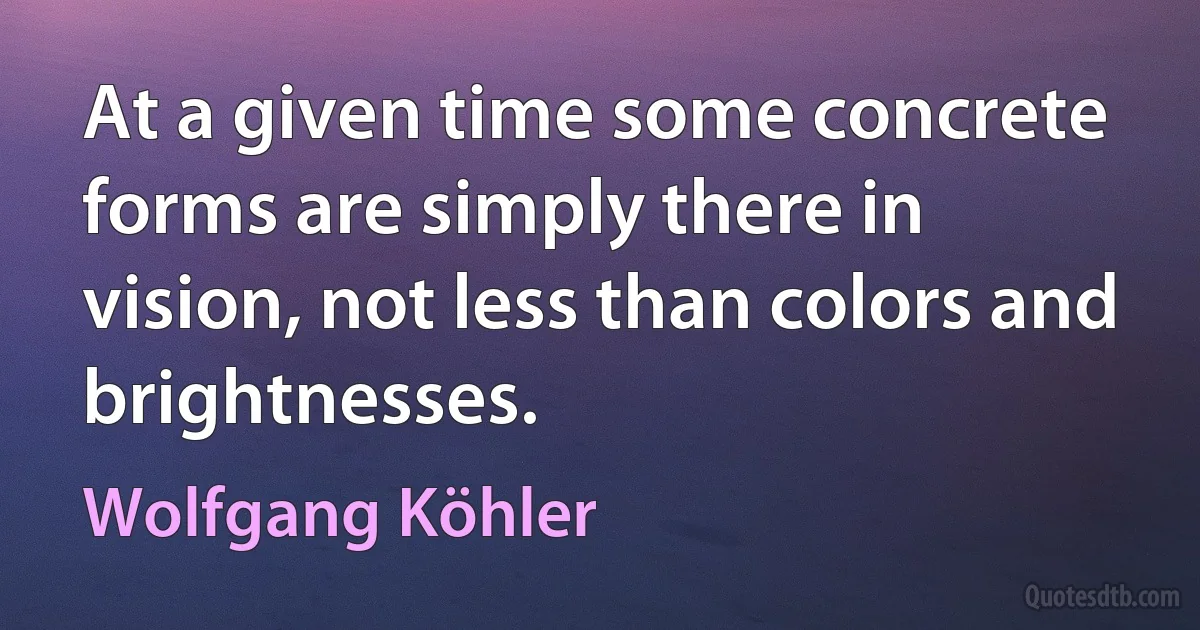 At a given time some concrete forms are simply there in vision, not less than colors and brightnesses. (Wolfgang Köhler)