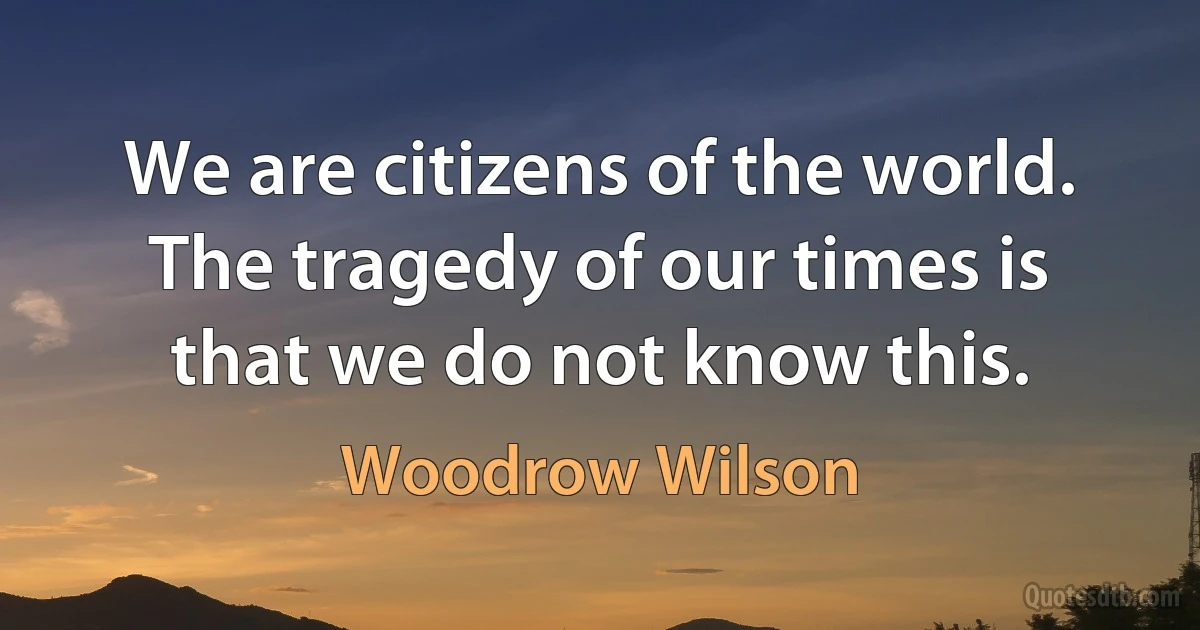 We are citizens of the world. The tragedy of our times is that we do not know this. (Woodrow Wilson)