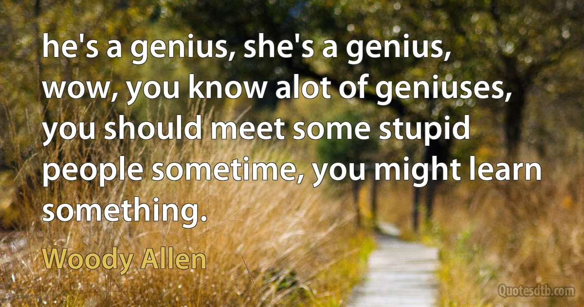 he's a genius, she's a genius, wow, you know alot of geniuses, you should meet some stupid people sometime, you might learn something. (Woody Allen)