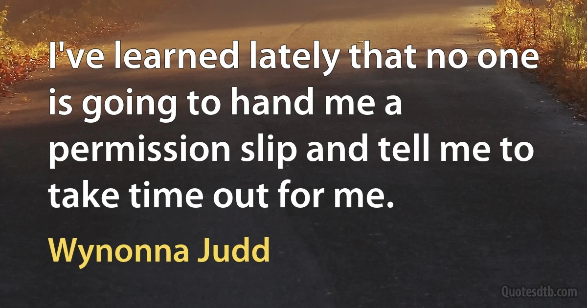 I've learned lately that no one is going to hand me a permission slip and tell me to take time out for me. (Wynonna Judd)