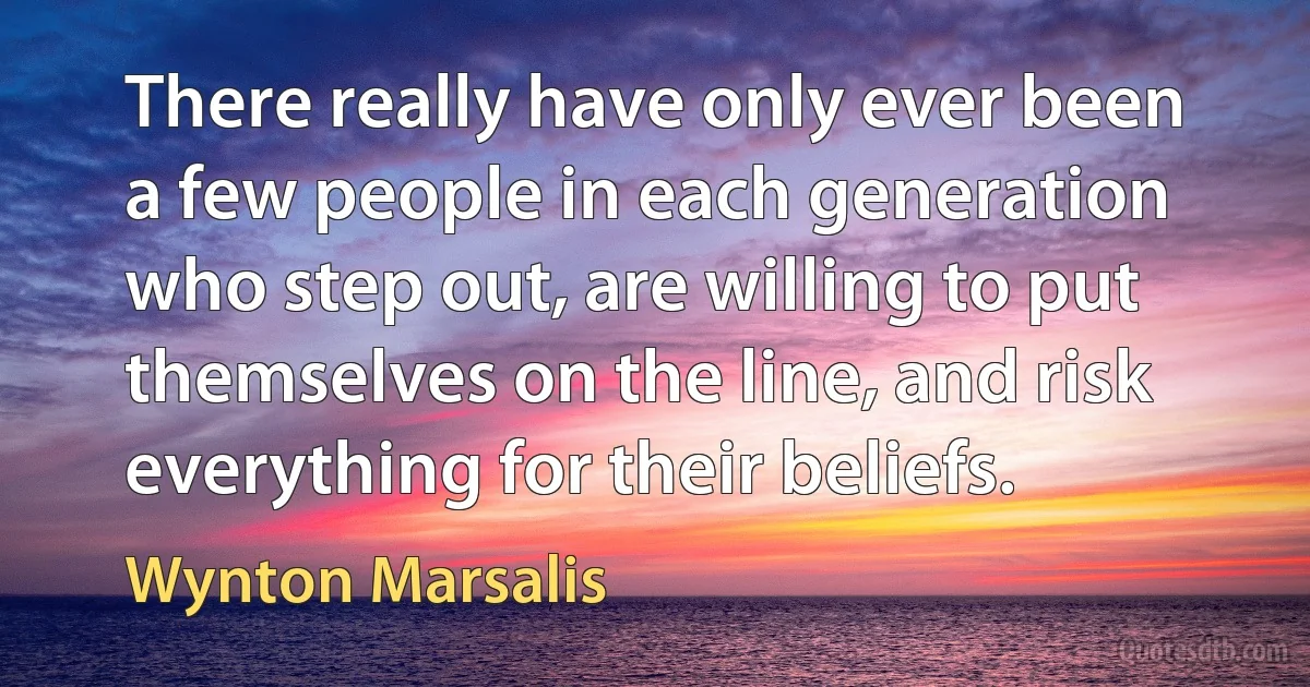 There really have only ever been a few people in each generation who step out, are willing to put themselves on the line, and risk everything for their beliefs. (Wynton Marsalis)