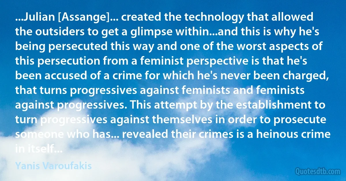 ...Julian [Assange]... created the technology that allowed the outsiders to get a glimpse within...and this is why he's being persecuted this way and one of the worst aspects of this persecution from a feminist perspective is that he's been accused of a crime for which he's never been charged, that turns progressives against feminists and feminists against progressives. This attempt by the establishment to turn progressives against themselves in order to prosecute someone who has... revealed their crimes is a heinous crime in itself... (Yanis Varoufakis)