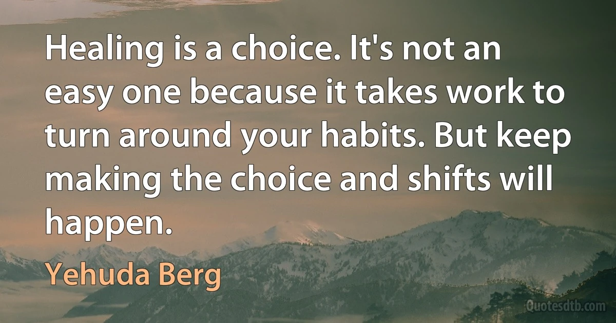 Healing is a choice. It's not an easy one because it takes work to turn around your habits. But keep making the choice and shifts will happen. (Yehuda Berg)