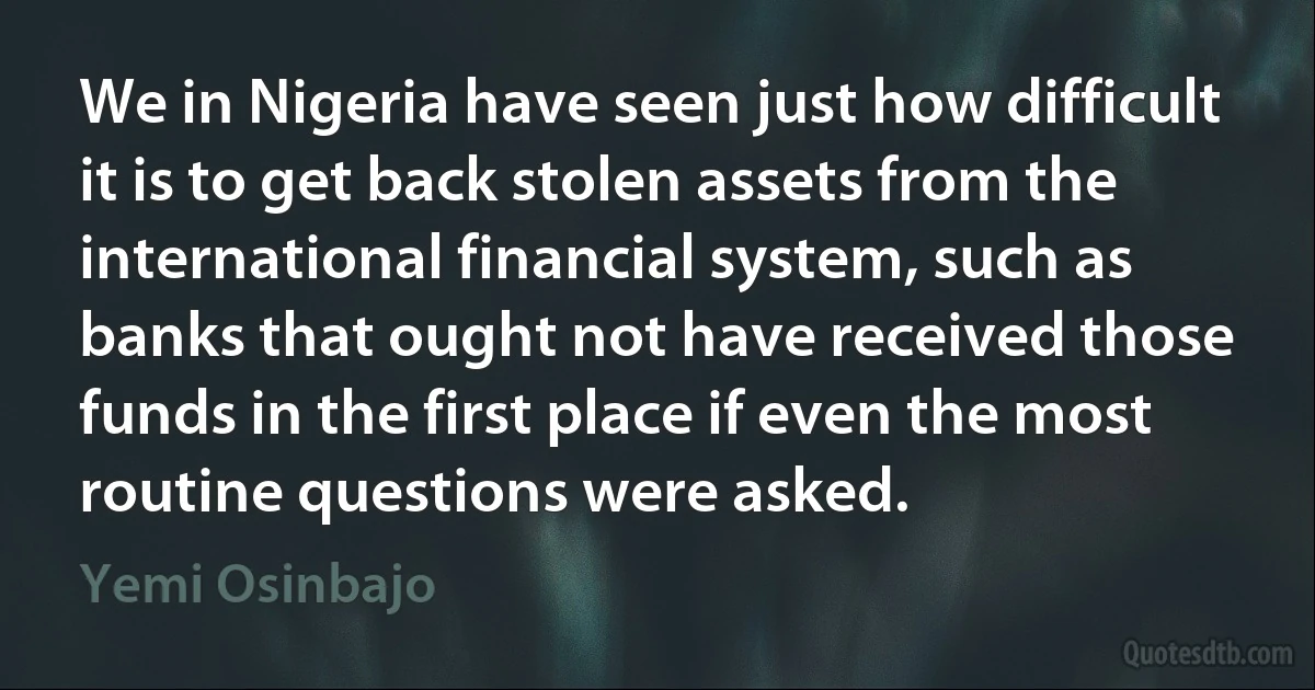 We in Nigeria have seen just how difficult it is to get back stolen assets from the international financial system, such as banks that ought not have received those funds in the first place if even the most routine questions were asked. (Yemi Osinbajo)