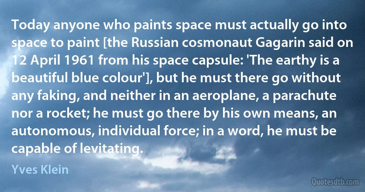 Today anyone who paints space must actually go into space to paint [the Russian cosmonaut Gagarin said on 12 April 1961 from his space capsule: 'The earthy is a beautiful blue colour'], but he must there go without any faking, and neither in an aeroplane, a parachute nor a rocket; he must go there by his own means, an autonomous, individual force; in a word, he must be capable of levitating. (Yves Klein)