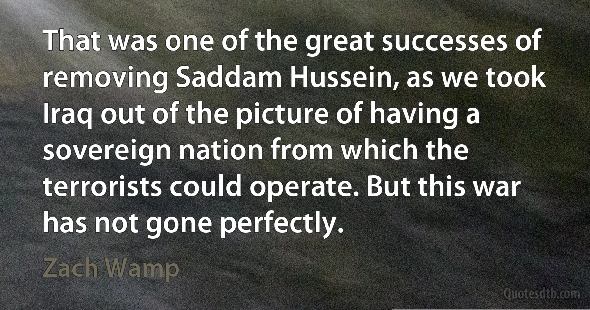 That was one of the great successes of removing Saddam Hussein, as we took Iraq out of the picture of having a sovereign nation from which the terrorists could operate. But this war has not gone perfectly. (Zach Wamp)