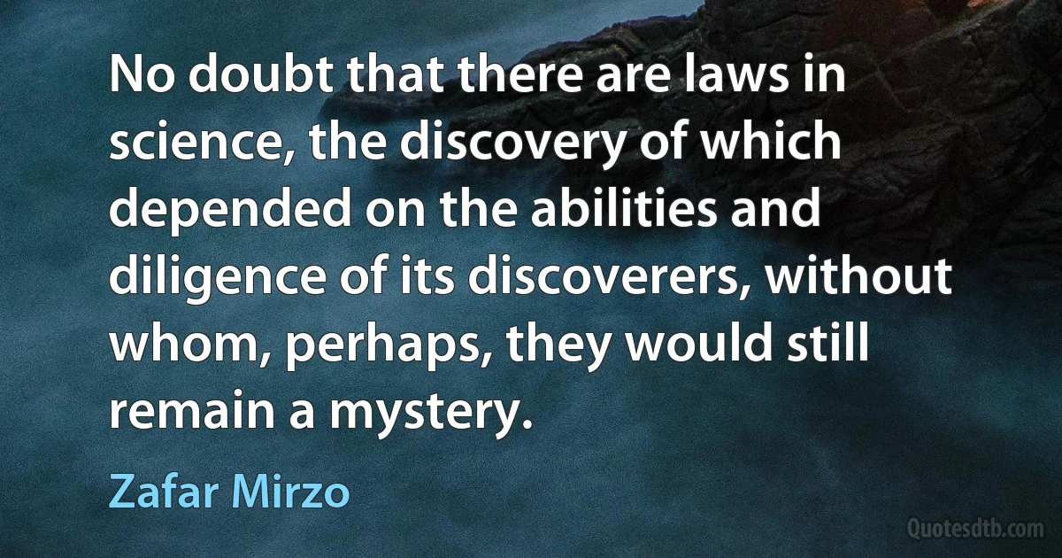 No doubt that there are laws in science, the discovery of which depended on the abilities and diligence of its discoverers, without whom, perhaps, they would still remain a mystery. (Zafar Mirzo)