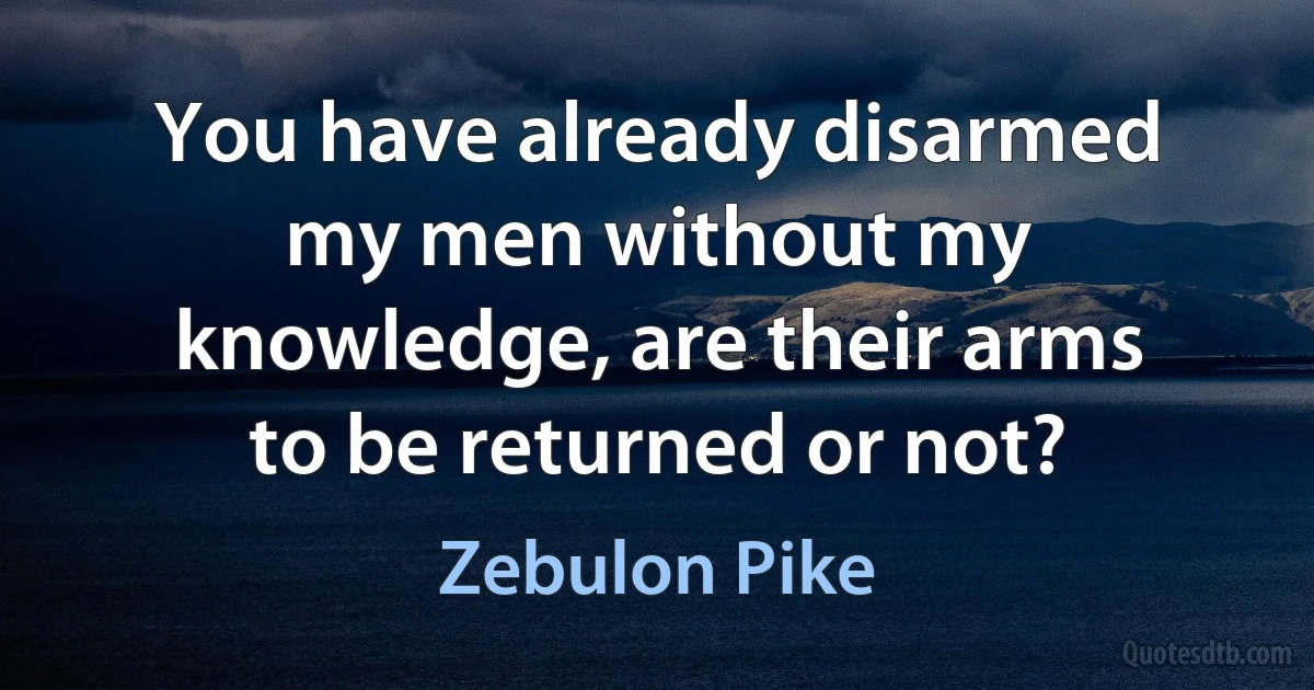 You have already disarmed my men without my knowledge, are their arms to be returned or not? (Zebulon Pike)