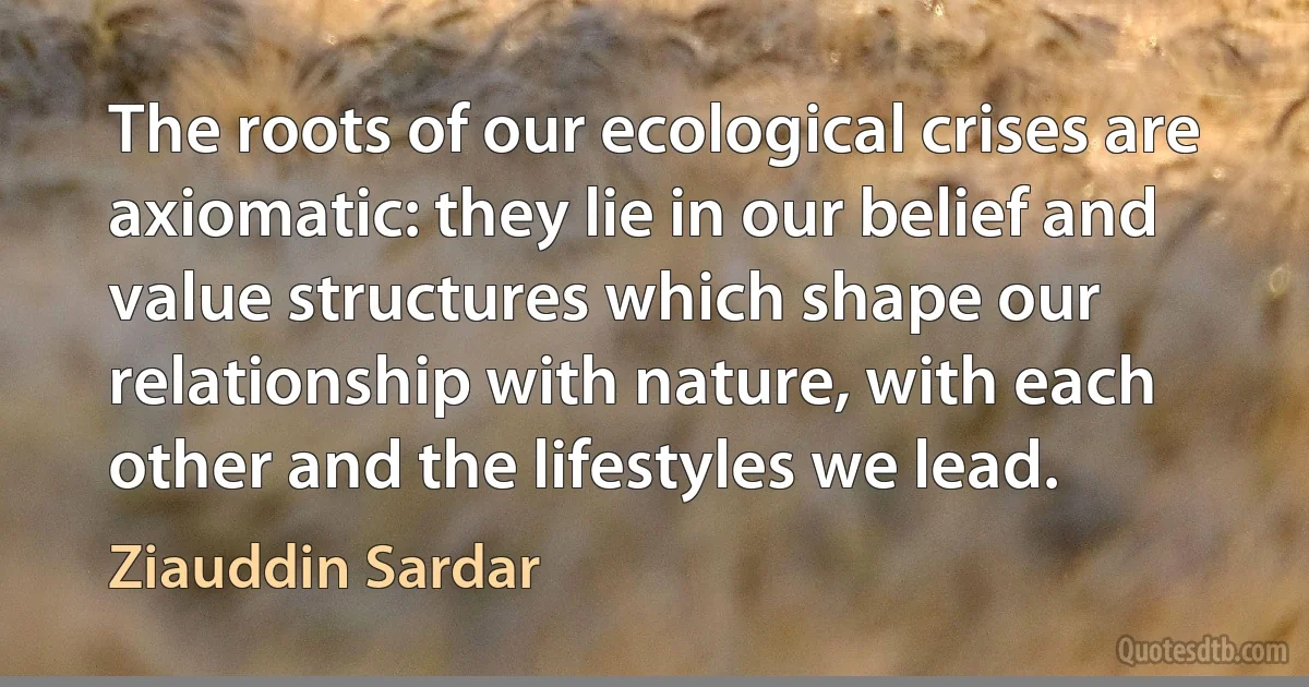 The roots of our ecological crises are axiomatic: they lie in our belief and value structures which shape our relationship with nature, with each other and the lifestyles we lead. (Ziauddin Sardar)