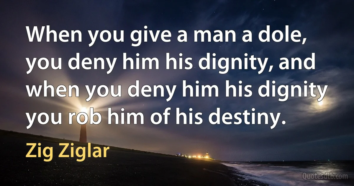 When you give a man a dole, you deny him his dignity, and when you deny him his dignity you rob him of his destiny. (Zig Ziglar)