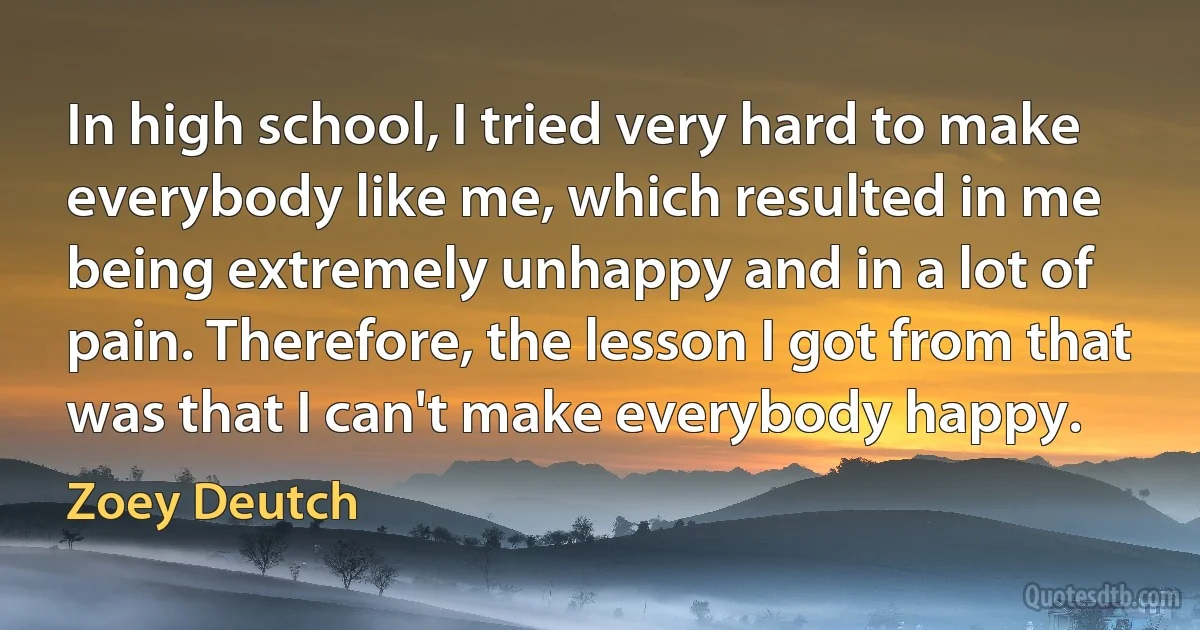 In high school, I tried very hard to make everybody like me, which resulted in me being extremely unhappy and in a lot of pain. Therefore, the lesson I got from that was that I can't make everybody happy. (Zoey Deutch)