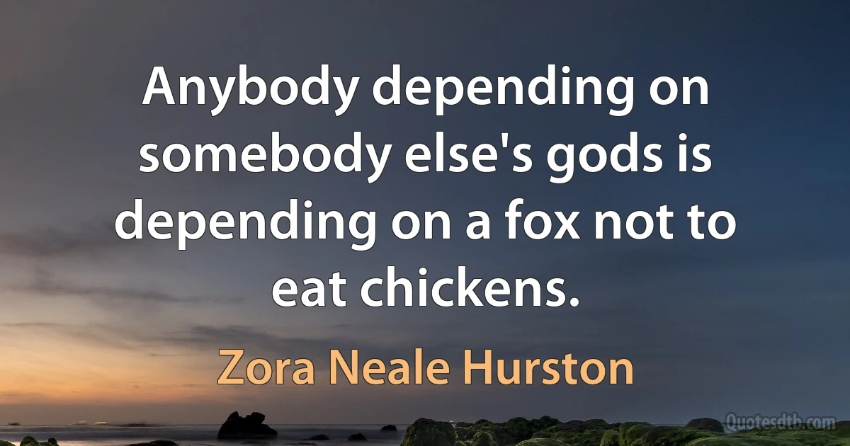 Anybody depending on somebody else's gods is depending on a fox not to eat chickens. (Zora Neale Hurston)