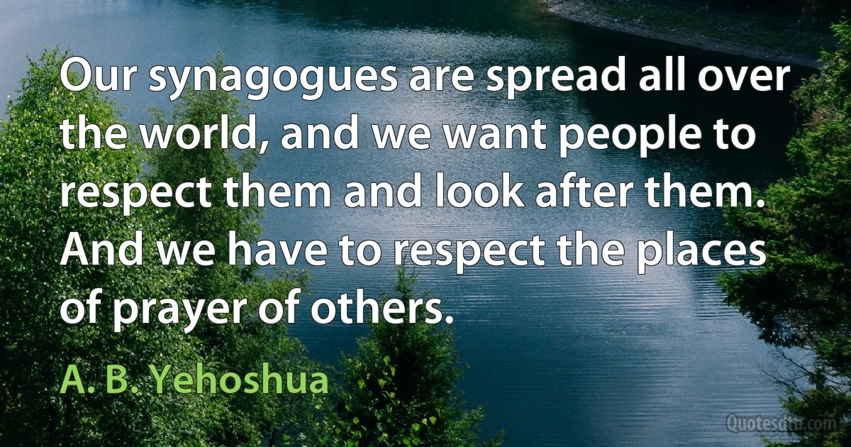 Our synagogues are spread all over the world, and we want people to respect them and look after them. And we have to respect the places of prayer of others. (A. B. Yehoshua)