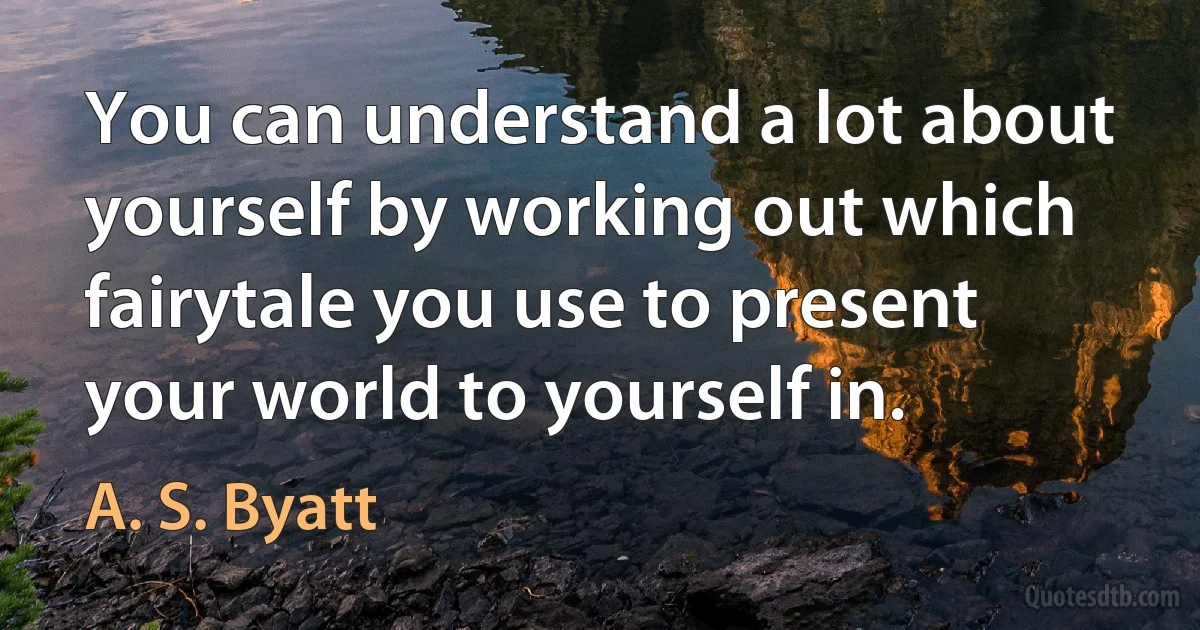 You can understand a lot about yourself by working out which fairytale you use to present your world to yourself in. (A. S. Byatt)