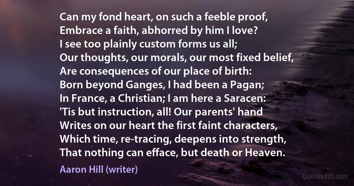 Can my fond heart, on such a feeble proof,
Embrace a faith, abhorred by him I love?
I see too plainly custom forms us all;
Our thoughts, our morals, our most fixed belief,
Are consequences of our place of birth:
Born beyond Ganges, I had been a Pagan;
In France, a Christian; I am here a Saracen:
'Tis but instruction, all! Our parents' hand
Writes on our heart the first faint characters,
Which time, re-tracing, deepens into strength,
That nothing can efface, but death or Heaven. (Aaron Hill (writer))