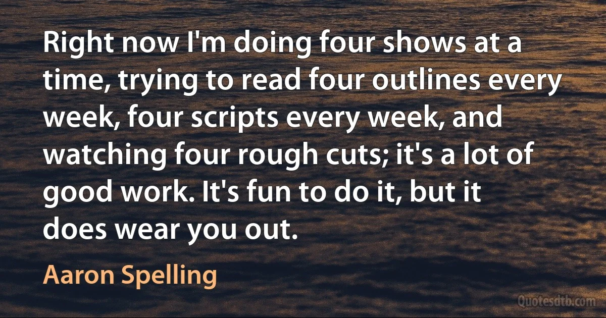 Right now I'm doing four shows at a time, trying to read four outlines every week, four scripts every week, and watching four rough cuts; it's a lot of good work. It's fun to do it, but it does wear you out. (Aaron Spelling)