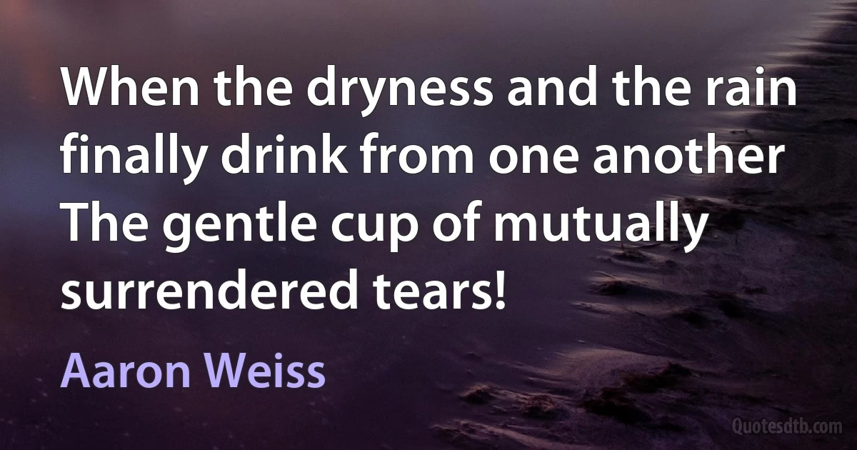 When the dryness and the rain finally drink from one another
The gentle cup of mutually surrendered tears! (Aaron Weiss)