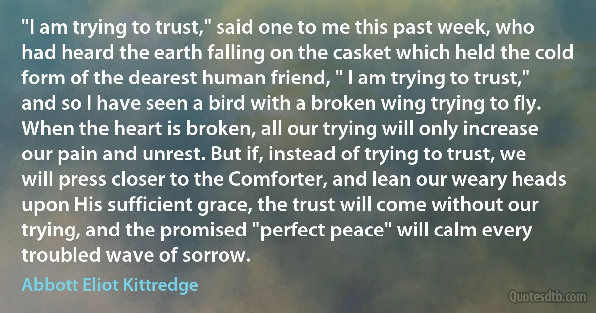 "I am trying to trust," said one to me this past week, who had heard the earth falling on the casket which held the cold form of the dearest human friend, " I am trying to trust," and so I have seen a bird with a broken wing trying to fly. When the heart is broken, all our trying will only increase our pain and unrest. But if, instead of trying to trust, we will press closer to the Comforter, and lean our weary heads upon His sufficient grace, the trust will come without our trying, and the promised "perfect peace" will calm every troubled wave of sorrow. (Abbott Eliot Kittredge)