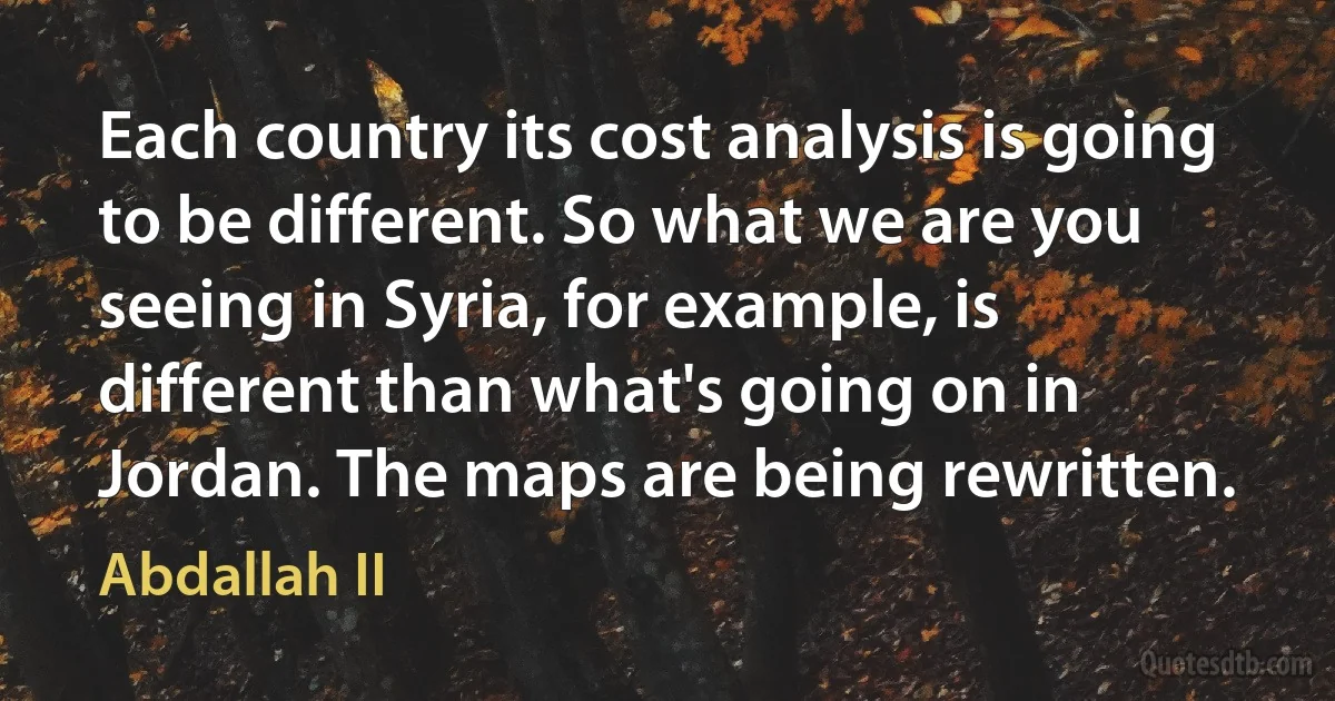 Each country its cost analysis is going to be different. So what we are you seeing in Syria, for example, is different than what's going on in Jordan. The maps are being rewritten. (Abdallah II)