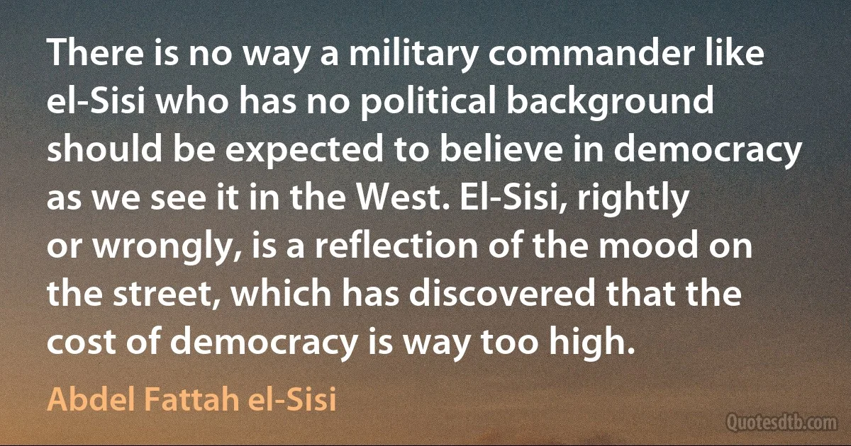 There is no way a military commander like el-Sisi who has no political background should be expected to believe in democracy as we see it in the West. El-Sisi, rightly or wrongly, is a reflection of the mood on the street, which has discovered that the cost of democracy is way too high. (Abdel Fattah el-Sisi)