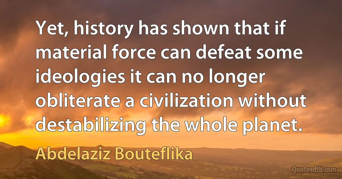 Yet, history has shown that if material force can defeat some ideologies it can no longer obliterate a civilization without destabilizing the whole planet. (Abdelaziz Bouteflika)