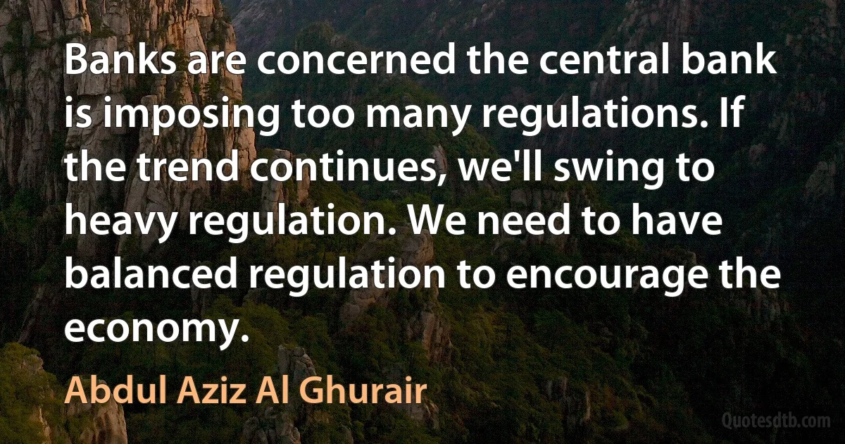 Banks are concerned the central bank is imposing too many regulations. If the trend continues, we'll swing to heavy regulation. We need to have balanced regulation to encourage the economy. (Abdul Aziz Al Ghurair)