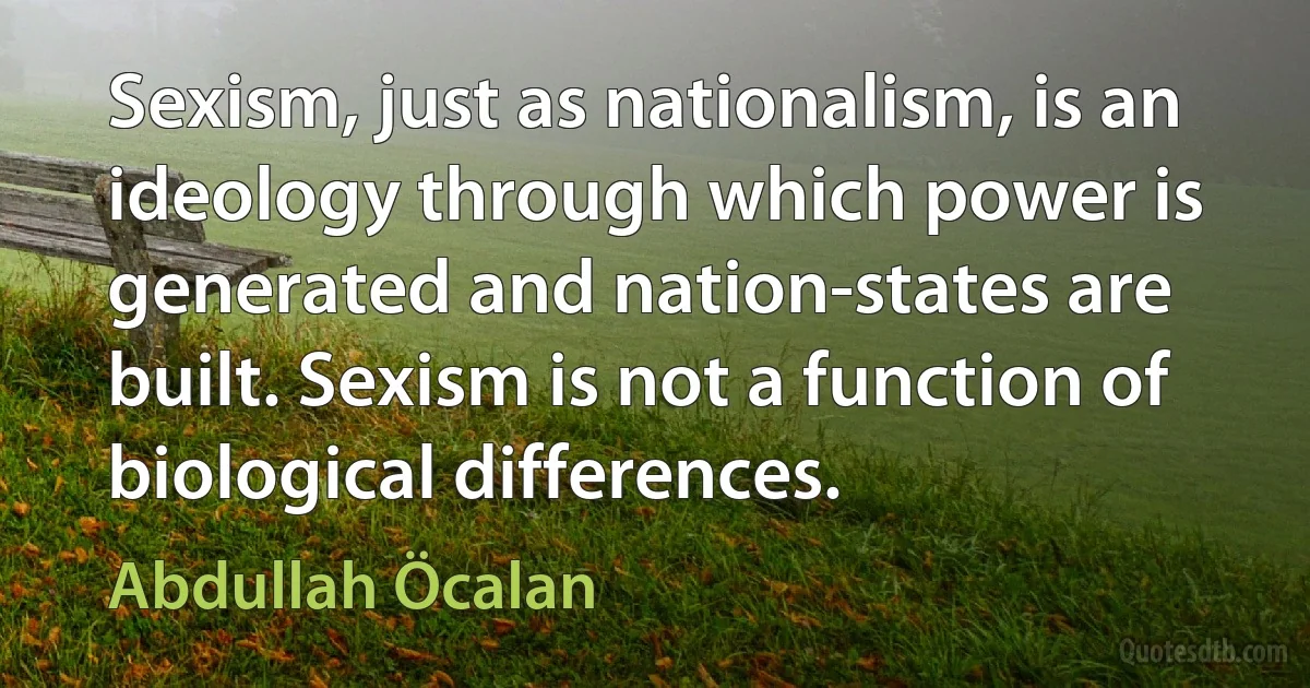 Sexism, just as nationalism, is an ideology through which power is generated and nation-states are built. Sexism is not a function of biological differences. (Abdullah Öcalan)