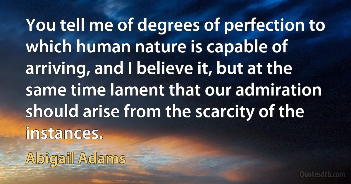 You tell me of degrees of perfection to which human nature is capable of arriving, and I believe it, but at the same time lament that our admiration should arise from the scarcity of the instances. (Abigail Adams)