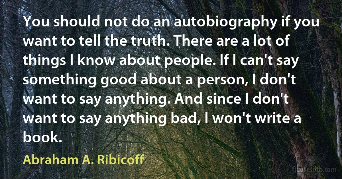 You should not do an autobiography if you want to tell the truth. There are a lot of things I know about people. If I can't say something good about a person, I don't want to say anything. And since I don't want to say anything bad, I won't write a book. (Abraham A. Ribicoff)