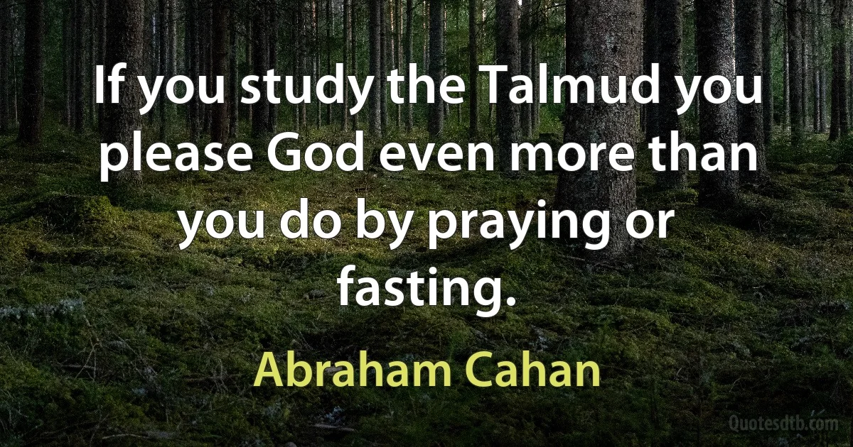 If you study the Talmud you please God even more than you do by praying or fasting. (Abraham Cahan)