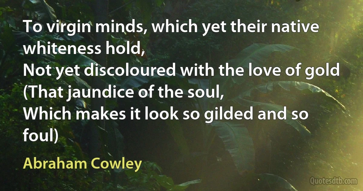 To virgin minds, which yet their native whiteness hold,
Not yet discoloured with the love of gold
(That jaundice of the soul,
Which makes it look so gilded and so foul) (Abraham Cowley)