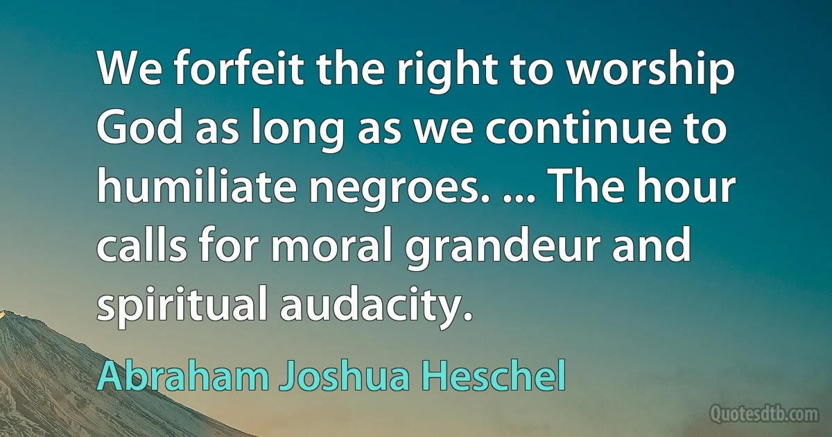 We forfeit the right to worship God as long as we continue to humiliate negroes. ... The hour calls for moral grandeur and spiritual audacity. (Abraham Joshua Heschel)