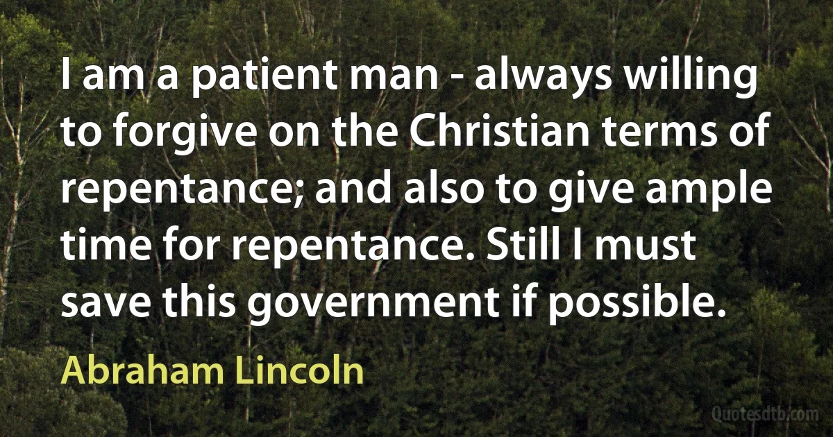 I am a patient man - always willing to forgive on the Christian terms of repentance; and also to give ample time for repentance. Still I must save this government if possible. (Abraham Lincoln)