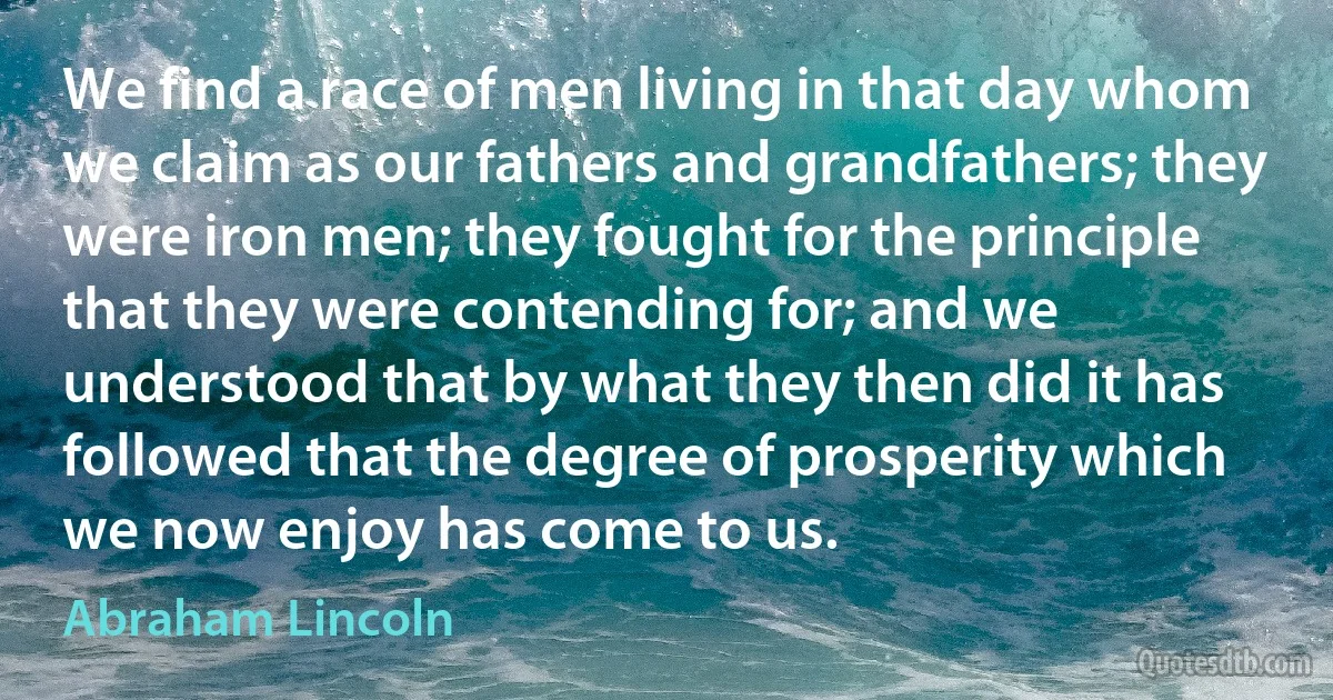 We find a race of men living in that day whom we claim as our fathers and grandfathers; they were iron men; they fought for the principle that they were contending for; and we understood that by what they then did it has followed that the degree of prosperity which we now enjoy has come to us. (Abraham Lincoln)