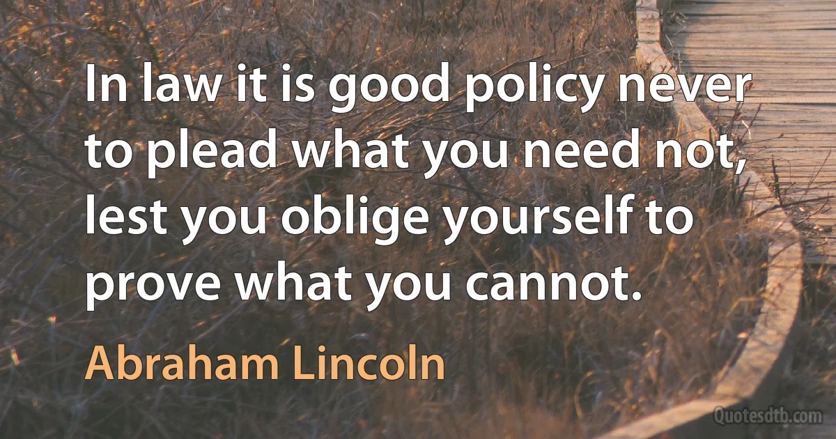 In law it is good policy never to plead what you need not, lest you oblige yourself to prove what you cannot. (Abraham Lincoln)