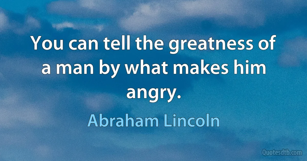 You can tell the greatness of a man by what makes him angry. (Abraham Lincoln)