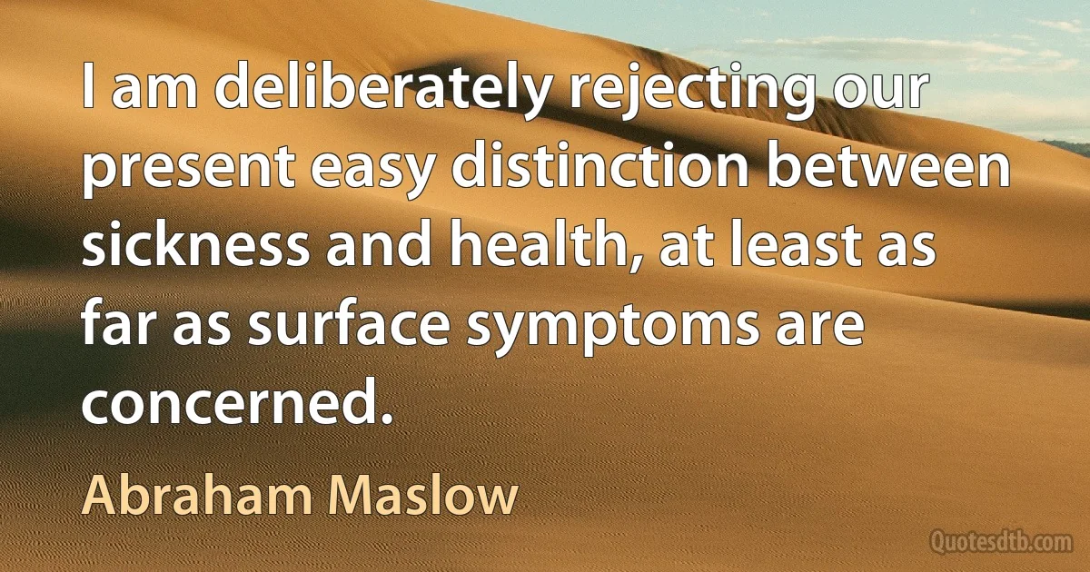 I am deliberately rejecting our present easy distinction between sickness and health, at least as far as surface symptoms are concerned. (Abraham Maslow)