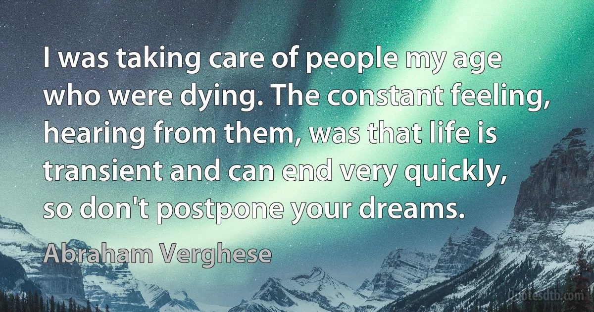 I was taking care of people my age who were dying. The constant feeling, hearing from them, was that life is transient and can end very quickly, so don't postpone your dreams. (Abraham Verghese)