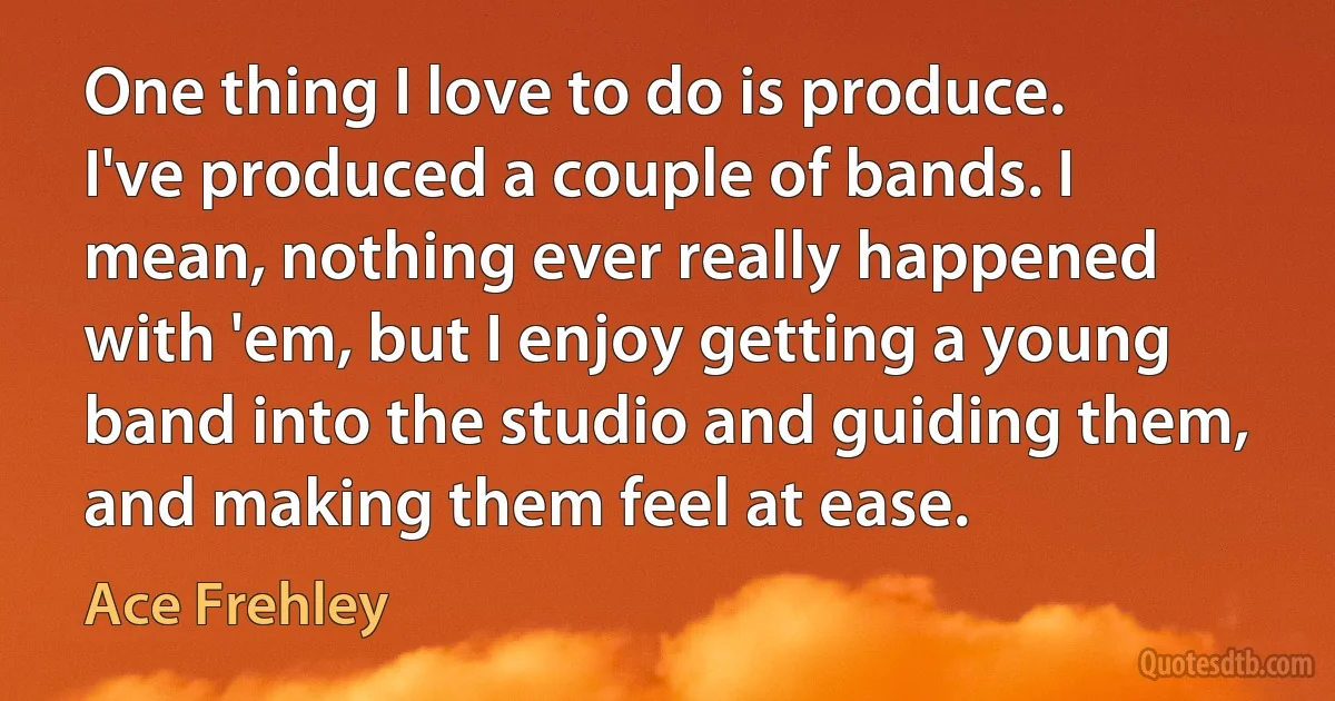 One thing I love to do is produce. I've produced a couple of bands. I mean, nothing ever really happened with 'em, but I enjoy getting a young band into the studio and guiding them, and making them feel at ease. (Ace Frehley)