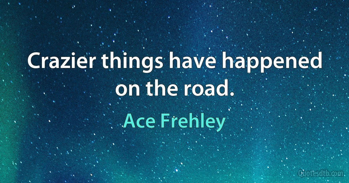 Crazier things have happened on the road. (Ace Frehley)