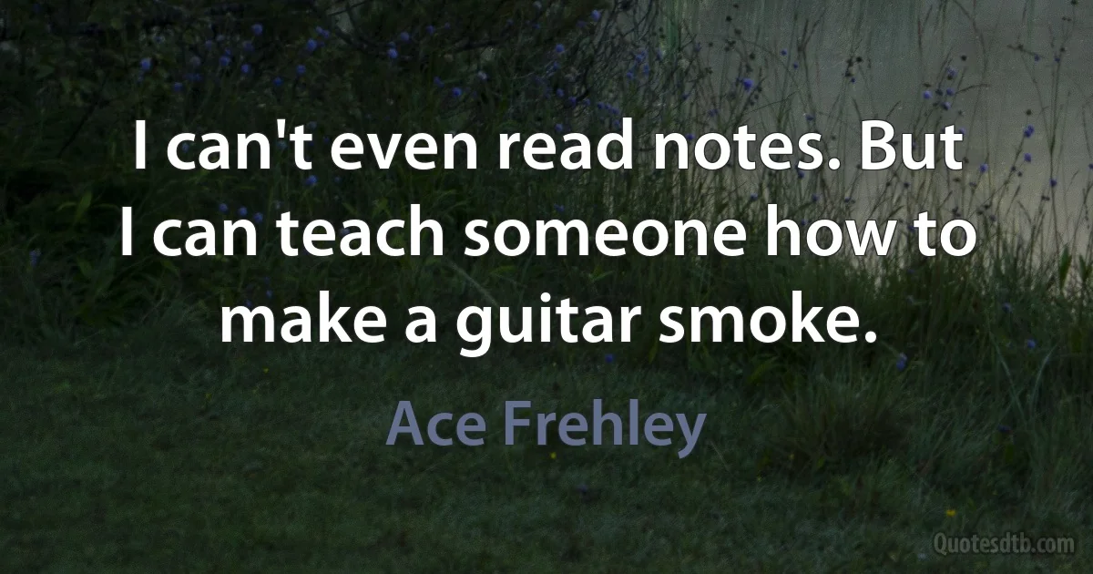 I can't even read notes. But I can teach someone how to make a guitar smoke. (Ace Frehley)