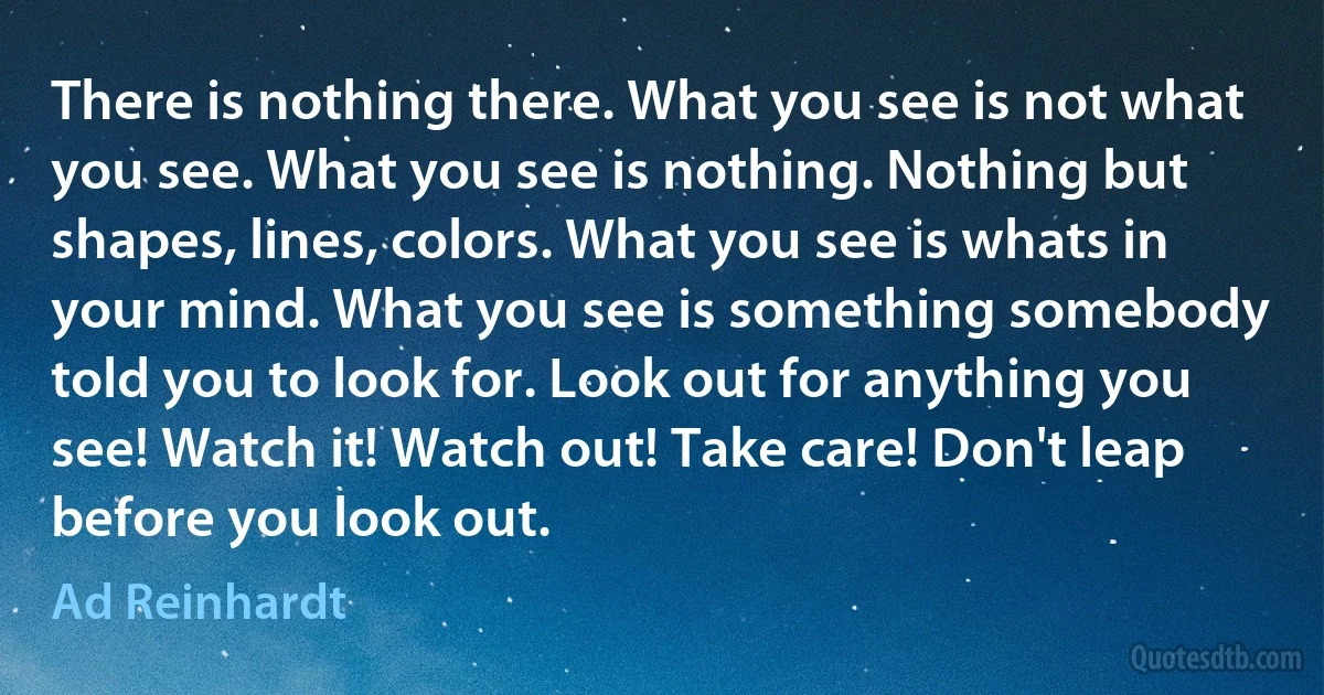 There is nothing there. What you see is not what you see. What you see is nothing. Nothing but shapes, lines, colors. What you see is whats in your mind. What you see is something somebody told you to look for. Look out for anything you see! Watch it! Watch out! Take care! Don't leap before you look out. (Ad Reinhardt)