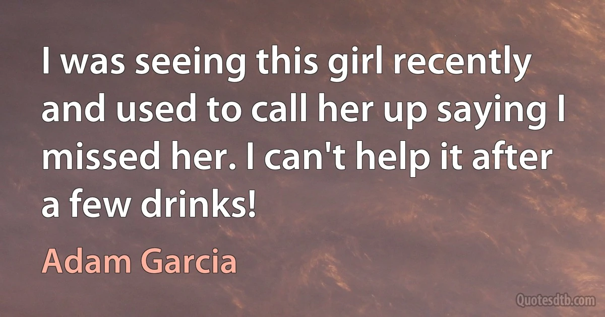 I was seeing this girl recently and used to call her up saying I missed her. I can't help it after a few drinks! (Adam Garcia)