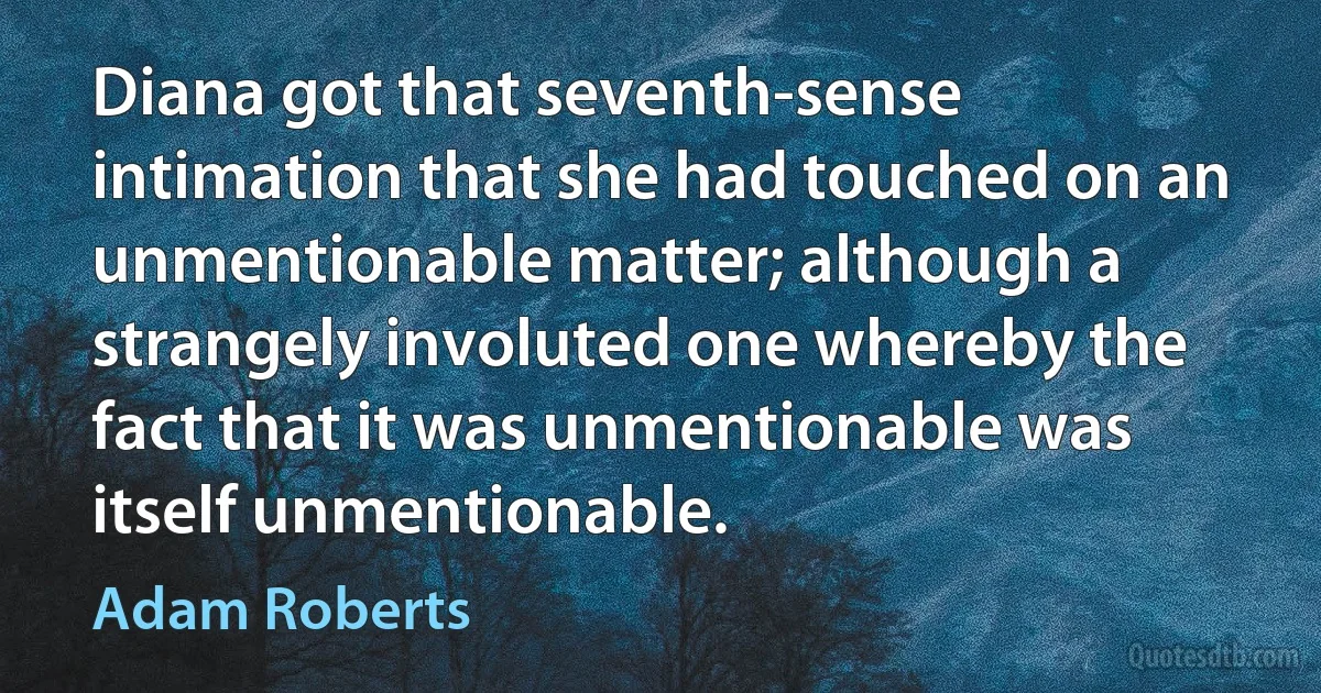 Diana got that seventh-sense intimation that she had touched on an unmentionable matter; although a strangely involuted one whereby the fact that it was unmentionable was itself unmentionable. (Adam Roberts)