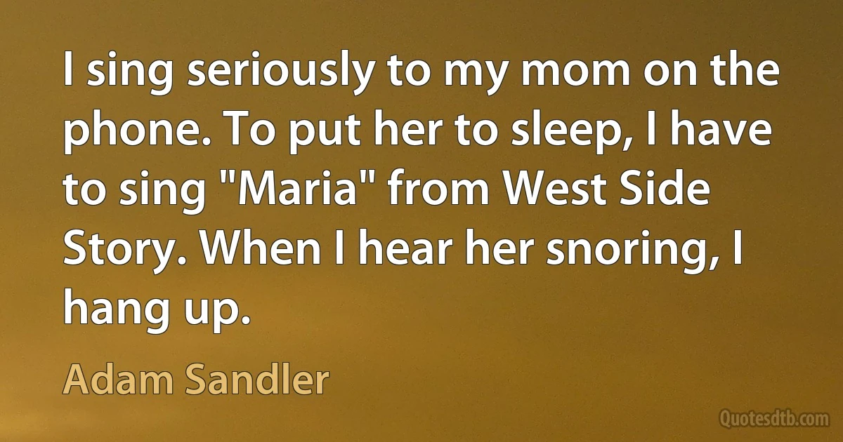 I sing seriously to my mom on the phone. To put her to sleep, I have to sing "Maria" from West Side Story. When I hear her snoring, I hang up. (Adam Sandler)