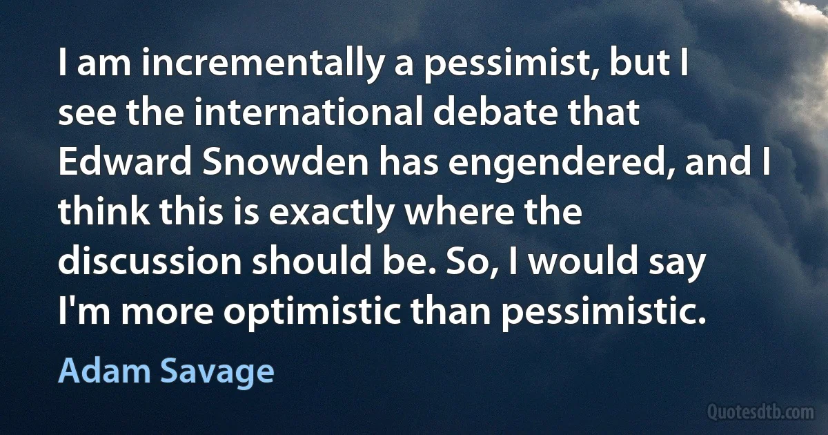 I am incrementally a pessimist, but I see the international debate that Edward Snowden has engendered, and I think this is exactly where the discussion should be. So, I would say I'm more optimistic than pessimistic. (Adam Savage)