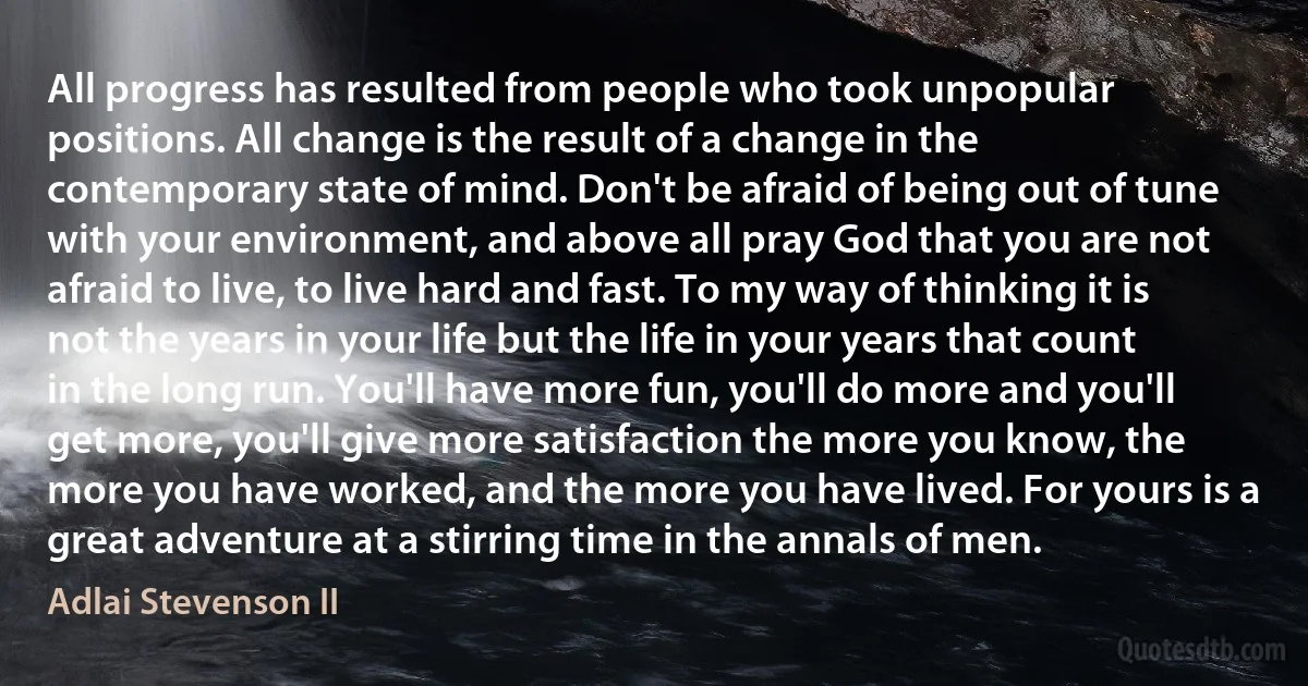 All progress has resulted from people who took unpopular positions. All change is the result of a change in the contemporary state of mind. Don't be afraid of being out of tune with your environment, and above all pray God that you are not afraid to live, to live hard and fast. To my way of thinking it is not the years in your life but the life in your years that count in the long run. You'll have more fun, you'll do more and you'll get more, you'll give more satisfaction the more you know, the more you have worked, and the more you have lived. For yours is a great adventure at a stirring time in the annals of men. (Adlai Stevenson II)