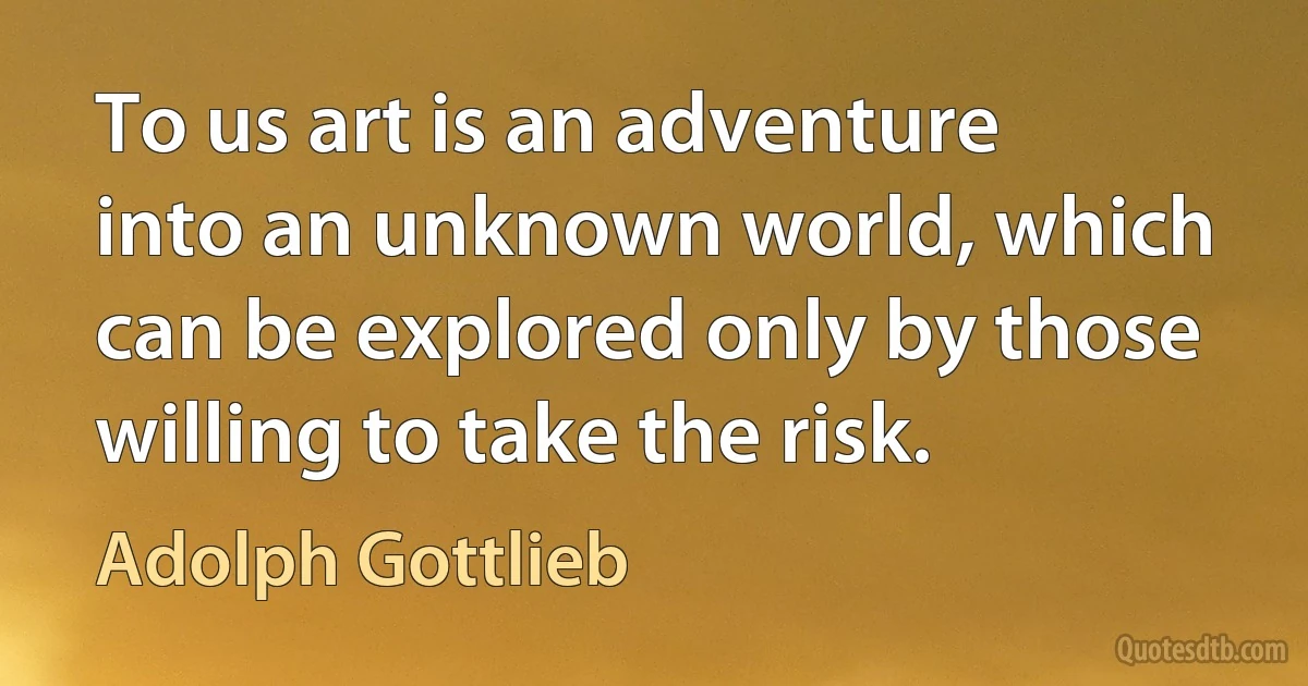 To us art is an adventure into an unknown world, which can be explored only by those willing to take the risk. (Adolph Gottlieb)