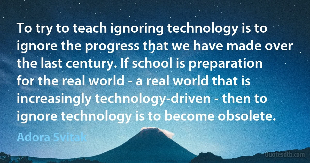 To try to teach ignoring technology is to ignore the progress that we have made over the last century. If school is preparation for the real world - a real world that is increasingly technology-driven - then to ignore technology is to become obsolete. (Adora Svitak)